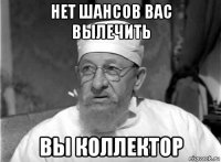 нет шансов вас вылечить вы коллектор