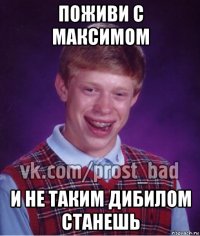 поживи с максимом и не таким дибилом станешь