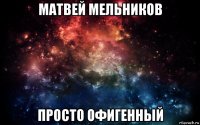 матвей мельников просто офигенный