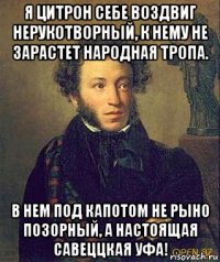 я цитрон себе воздвиг нерукотворный, к нему не зарастет народная тропа. в нем под капотом не рыно позорный, а настоящая савеццкая уфа!