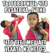 ты говоришь что рузаевка - г*вно что тебе мешает уехать из него?