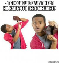 - ты хочешь закупится на капт,что тебе мешает? 