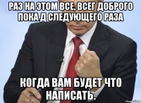 раз на этом все, всег доброго пока д следующего раза когда вам будет что написать.