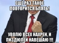 ещё раз такое повторится блять! уволю всех нахрен, и пиздюлей навешаю !!!