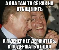 а она там то сё как на 8тыщ жить а я денег нет держитесь, а подержать не дал