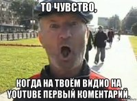 то чувство, когда на твоём видио на youtube первый коментарий.