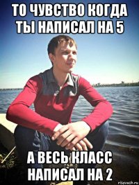 то чувство когда ты написал на 5 а весь класс написал на 2