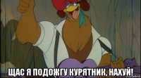  щас я подожгу курятник, нахуй!
