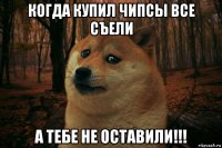 когда купил чипсы все съели а тебе не оставили!!!