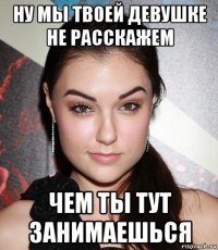 ну мы твоей девушке не расскажем чем ты тут занимаешься