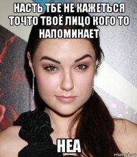 насть тбе не кажеться точто твоё лицо кого то напоминает неа