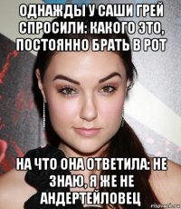 однажды у саши грей спросили: какого это, постоянно брать в рот на что она ответила: не знаю, я же не андертейловец