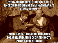 группу, продавшую более 120 млн. дисков во всём мире мы называли "в морду током". так их назвал товарищ минаев! а товарищ минаев в ссср личность очень авторитетная!