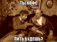ты кофе пить будешь?