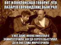 вот и поклонская говорит, что лазарев евровидение выиграл у неё даже икона николая ii замироточила, когда серёга выступал, да и она сама мироточила