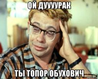 ой дуууурак ты топор обухович