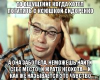 то ощущение когда хотел погулять с ксюшкой сидоренко а она заболела, неможешь найти себе место , и жрать неохота ... и как же называется это чувство