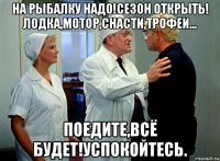 на рыбалку надо!сезон открыть! лодка,мотор,снасти,трофеи... поедите,всё будет!успокойтесь.