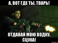 а, вот где ты, тварь! отдавай мою водку, сцука!