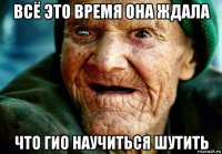 всё это время она ждала что гио научиться шутить