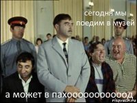 сегодня мы поедим в музей а может в пахооооооооооод