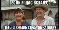 если я щас встану, то ты ляжешь сюда на каталку