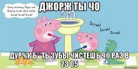 джорж ты чо дур%к б**ть зубы чистешь 90 раз в 23 05