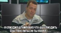 я спиздил штамповку,что-бы спиздить себе твоё литьё,ну ты понял..........