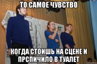 то самое чувство когда стоишь на сцене и прспичило в туалет