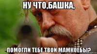 ну что,башка, помогли тебе твои мамкоебы?