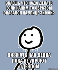 знаешь что надо делать если каким-то образом оказался на улице зимой? визжать как девка пока не укроют одеялом