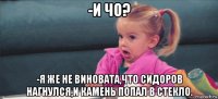 -и чо? -я же не виновата,что сидоров нагнулся,и камень попал в стекло.