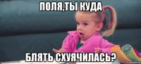 поля,ты куда блять схуячилась?