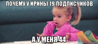 почему у ирины 19 подписчиков а у меня 44