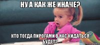 ну а как же иначе? кто тогда пирогами в нас кидаться будет?