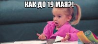 как до 19 мая?! 