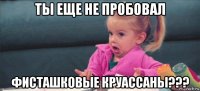 ты еще не пробовал фисташковые круассаны???