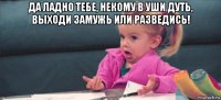 да ладно тебе, некому в уши дуть, выходи замужь или разведись! 