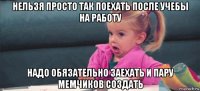 нельзя просто так поехать после учебы на работу надо обязательно заехать и пару мемчиков создать