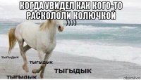 когда увидел как кого-то раскололи колючкой 