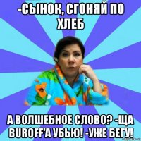 -сынок, сгоняй по хлеб а волшебное слово? -ща buroff'a убью! -уже бегу!