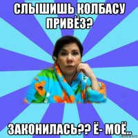 слышишь колбасу привёз? законилась?? ё- моё..