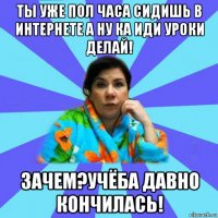 ты уже пол часа сидишь в интернете а ну ка иди уроки делай! зачем?учёба давно кончилась!