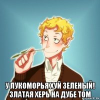  у лукоморья хуй зеленый! златая херь на дубе том