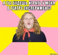 а ты будешь играть у меня в театре эксперимент? 