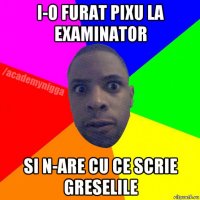 i-o furat pixu la examinator si n-are cu ce scrie greselile