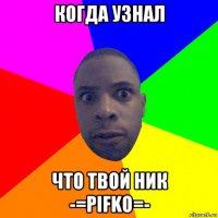 когда узнал что твой ник -=pifko=-