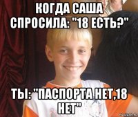 когда саша спросила: ''18 есть?'' ты: ''паспорта нет,18 нет''