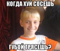 когда хуй сосешь губой трясешь?