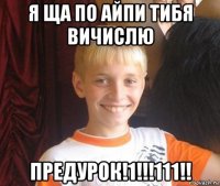 я ща по айпи тибя вичислю предурок!1!!!111!!